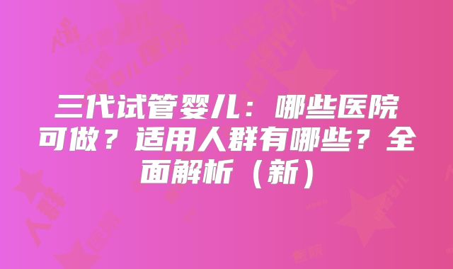 三代试管婴儿：哪些医院可做？适用人群有哪些？全面解析（新）