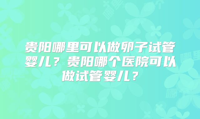 贵阳哪里可以做卵子试管婴儿？贵阳哪个医院可以做试管婴儿？