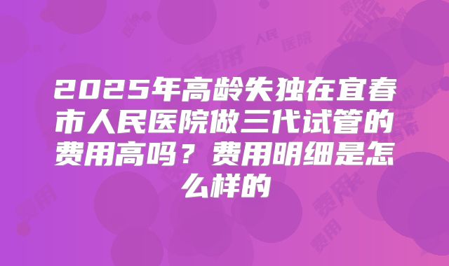 2025年高龄失独在宜春市人民医院做三代试管的费用高吗?费用明细是怎么样的