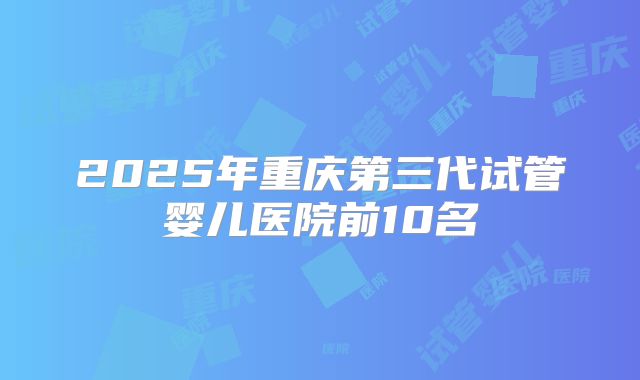 2025年重庆第三代试管婴儿医院前10名