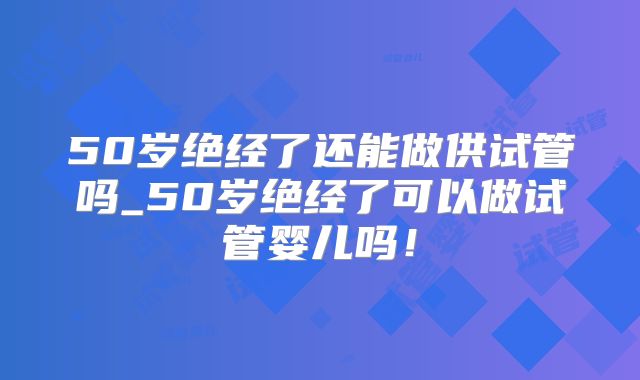 50岁绝经了还能做供试管吗_50岁绝经了可以做试管婴儿吗！