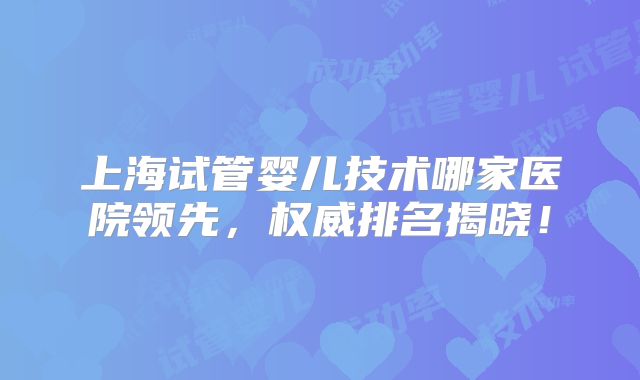 上海试管婴儿技术哪家医院领先，权威排名揭晓！