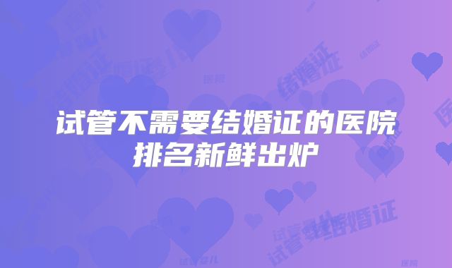 试管不需要结婚证的医院排名新鲜出炉