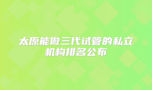 太原能做三代试管的私立机构排名公布