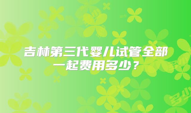 吉林第三代婴儿试管全部一起费用多少？