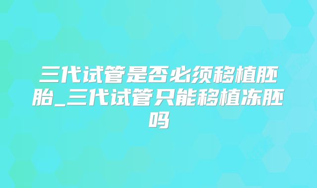 三代试管是否必须移植胚胎_三代试管只能移植冻胚吗