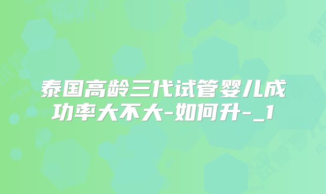泰国高龄三代试管婴儿成功率大不大-如何升-_1
