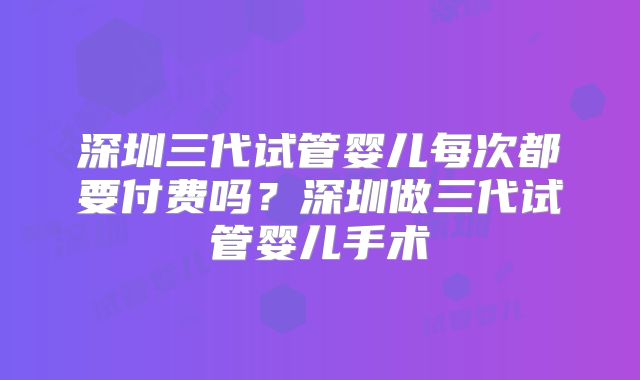 深圳三代试管婴儿每次都要付费吗？深圳做三代试管婴儿手术
