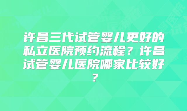 许昌三代试管婴儿更好的私立医院预约流程？许昌试管婴儿医院哪家比较好？
