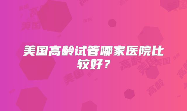美国高龄试管哪家医院比较好？