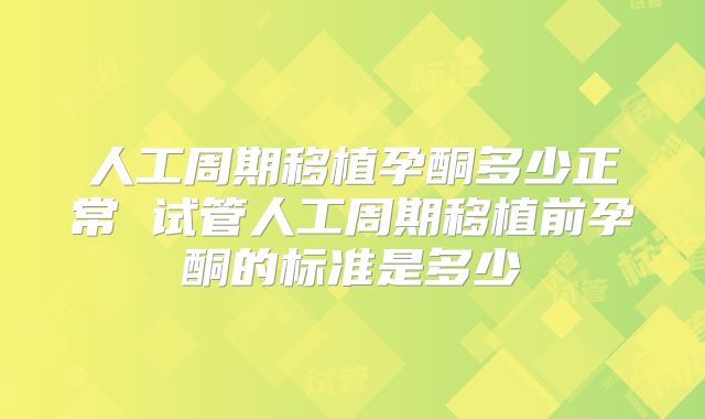 人工周期移植孕酮多少正常 试管人工周期移植前孕酮的标准是多少