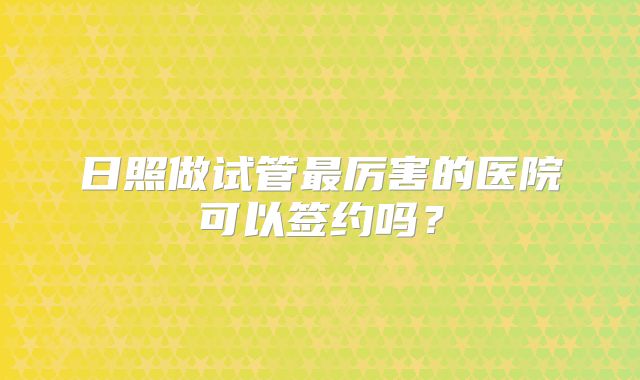 日照做试管最厉害的医院可以签约吗？