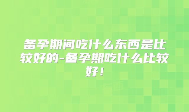 备孕期间吃什么东西是比较好的-备孕期吃什么比较好！