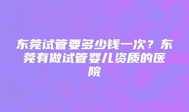 东莞试管要多少钱一次？东莞有做试管婴儿资质的医院