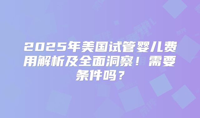 2025年美国试管婴儿费用解析及全面洞察!需要条件吗?