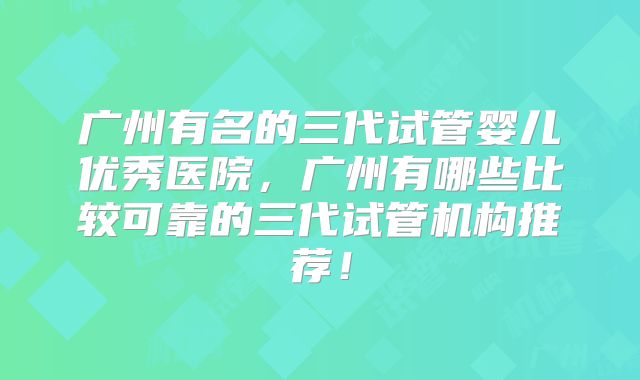广州有名的三代试管婴儿优秀医院，广州有哪些比较可靠的三代试管机构推荐！