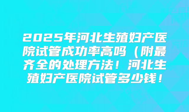 2025年河北生殖妇产医院试管成功率高吗（附最齐全的处理方法！河北生殖妇产医院试管多少钱！