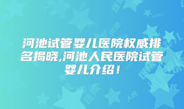 河池试管婴儿医院权威排名揭晓,河池人民医院试管婴儿介绍！