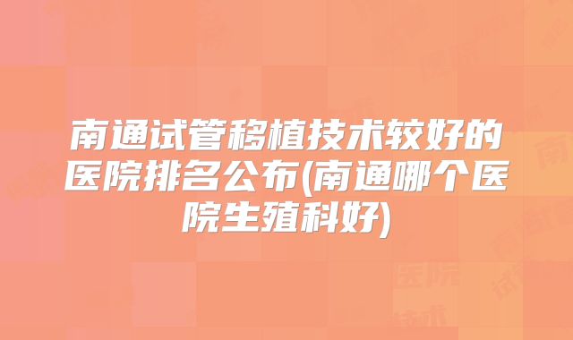 南通试管移植技术较好的医院排名公布(南通哪个医院生殖科好)