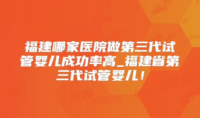 福建哪家医院做第三代试管婴儿成功率高_福建省第三代试管婴儿！