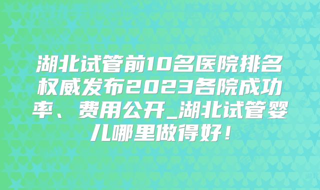 湖北试管前10名医院排名权威发布2023各院成功率、费用公开_湖北试管婴儿哪里做得好！