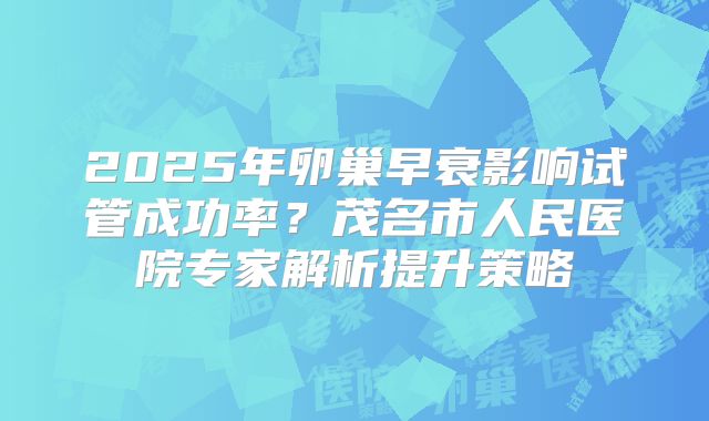 2025年卵巢早衰影响试管成功率？茂名市人民医院专家解析提升策略