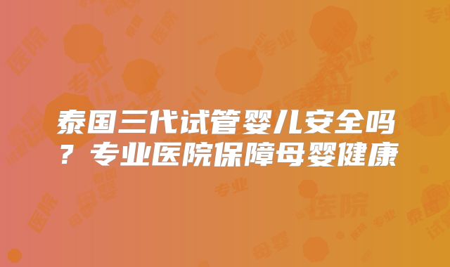 泰国三代试管婴儿安全吗?专业医院保障母婴健康