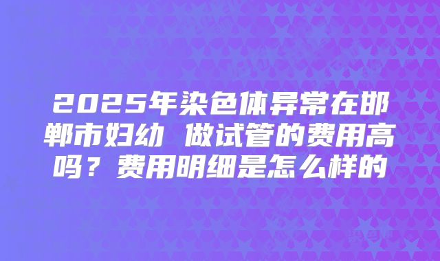 2025年染色体异常在邯郸市妇幼 做试管的费用高吗？费用明细是怎么样的