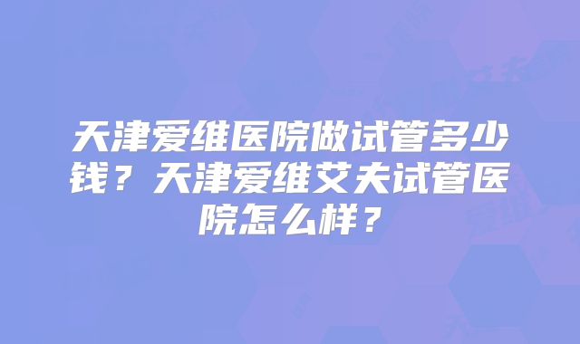 天津爱维医院做试管多少钱？天津爱维艾夫试管医院怎么样？