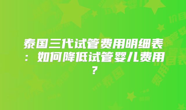 泰国三代试管费用明细表：如何降低试管婴儿费用？