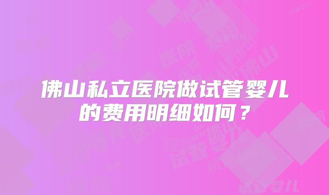 佛山私立医院做试管婴儿的费用明细如何？