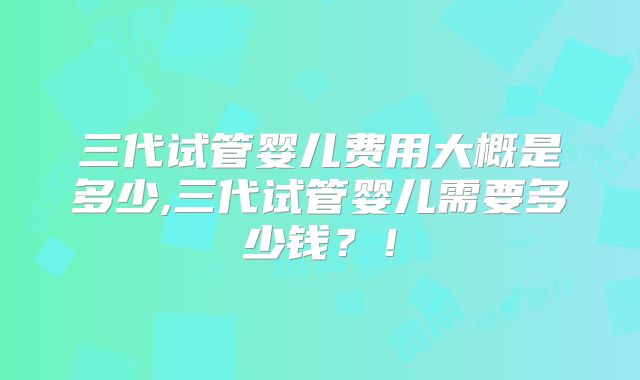 三代试管婴儿费用大概是多少,三代试管婴儿需要多少钱？！