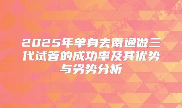 2025年单身去南通做三代试管的成功率及其优势与劣势分析