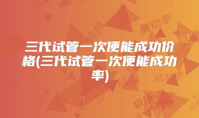 三代试管一次便能成功价格(三代试管一次便能成功率)