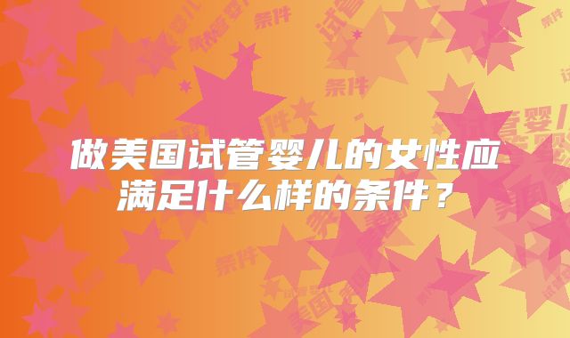 做美国试管婴儿的女性应满足什么样的条件？