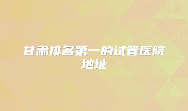 甘肃排名第一的试管医院地址
