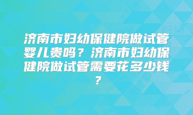 济南市妇幼保健院做试管婴儿贵吗？济南市妇幼保健院做试管需要花多少钱？