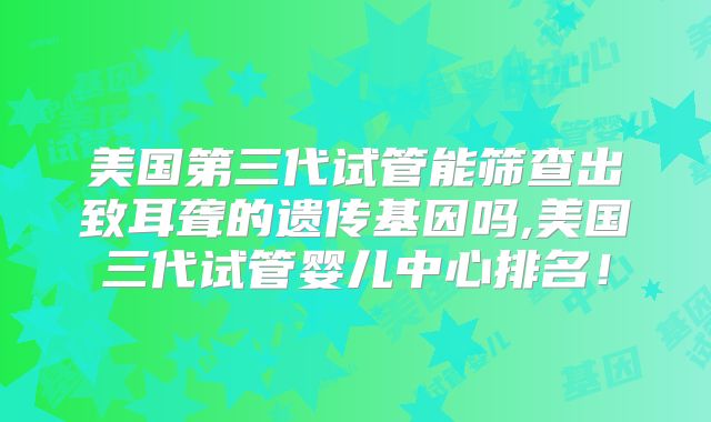 美国第三代试管能筛查出致耳聋的遗传基因吗,美国三代试管婴儿中心排名！