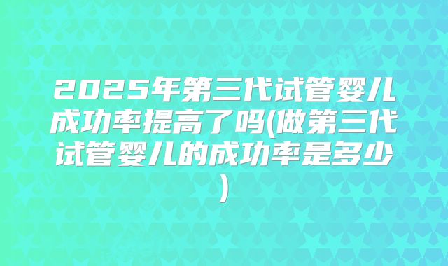 2025年第三代试管婴儿成功率提高了吗(做第三代试管婴儿的成功率是多少)