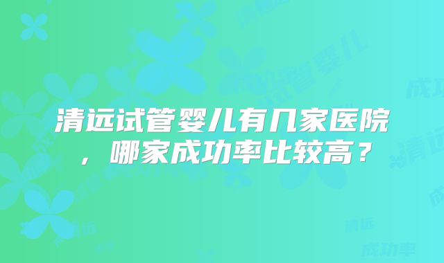 清远试管婴儿有几家医院，哪家成功率比较高？