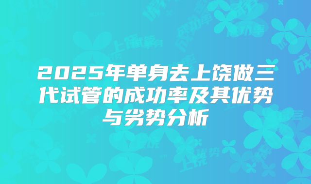 2025年单身去上饶做三代试管的成功率及其优势与劣势分析