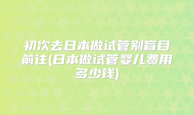 初次去日本做试管别盲目前往(日本做试管婴儿费用多少钱)