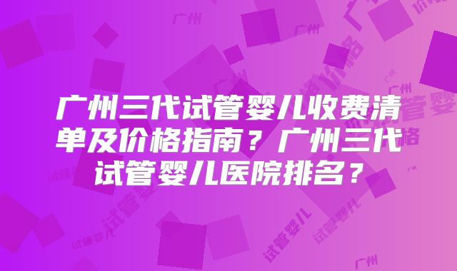 广州三代试管婴儿收费清单及价格指南？广州三代试管婴儿医院排名？