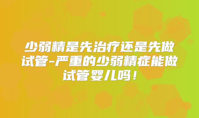 少弱精是先治疗还是先做试管-严重的少弱精症能做试管婴儿吗!
