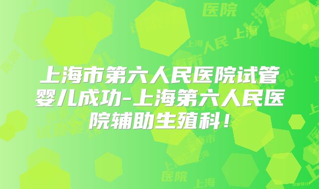 上海市第六人民医院试管婴儿成功-上海第六人民医院辅助生殖科!