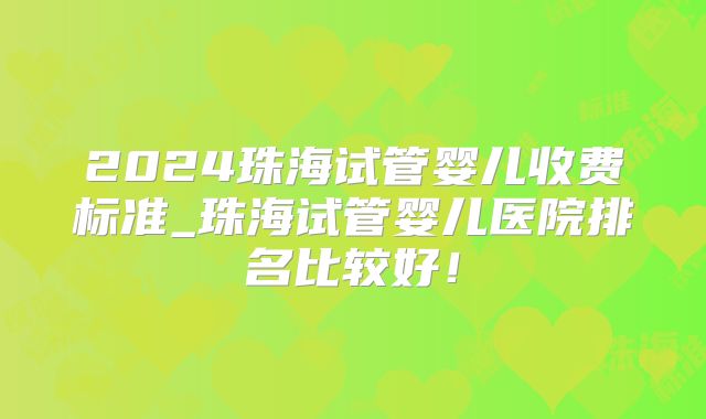 2024珠海试管婴儿收费标准_珠海试管婴儿医院排名比较好！