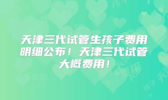 天津三代试管生孩子费用明细公布！天津三代试管大概费用！