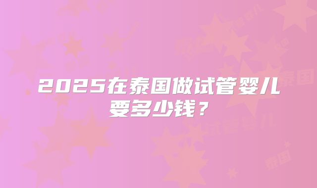 2025在泰国做试管婴儿要多少钱？