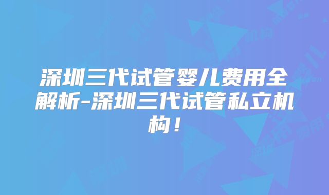 深圳三代试管婴儿费用全解析-深圳三代试管私立机构！