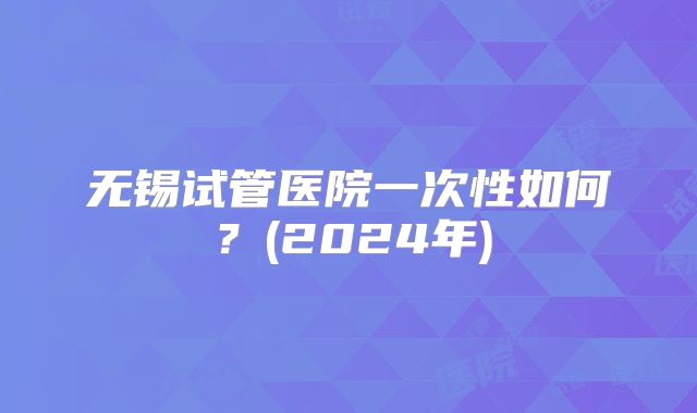 无锡试管医院一次性如何？(2024年)